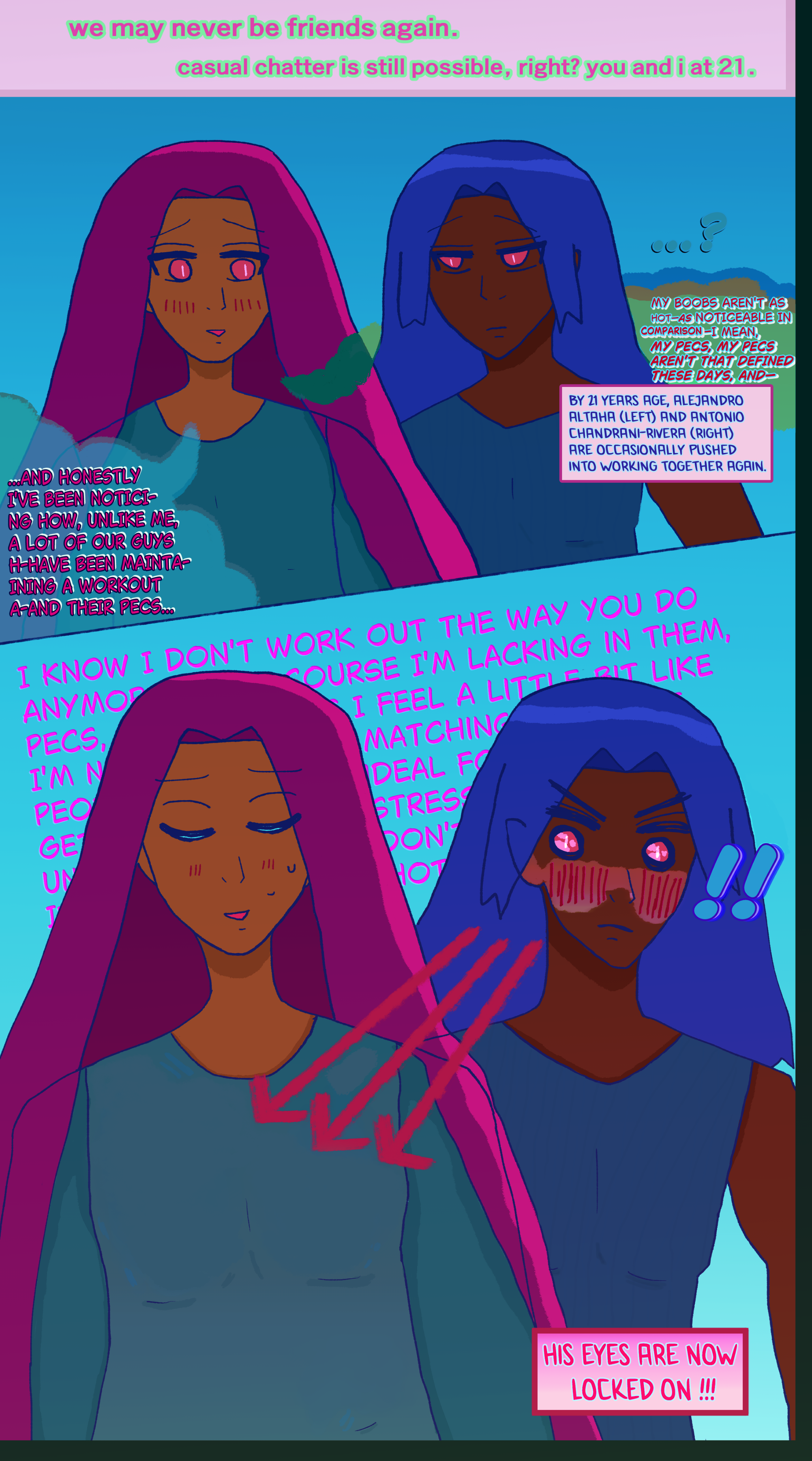 comic title: we may never be friends again. casual chatter is still possible, right? you and i at 21.

alejandro altaha with his dark hair falling around him (shown via violet and pink) wearing a blue-green tunic is blushing while seeming to glance a little below antonio chandrani-rivera's face, who is peering curiously at him with a bland frown and going '...?' antonio has blue hair like waves falling around him and wears a blue sleeveless shirt. they're not totally close; alejandro is just peering subtly.

it says: BY 21 YEARS AGE, ALEJANDRO
ALTAHA (LEFT) AND ANTONIO
CHANDRANI-RIVERA (RIGHT)
ARE OCCASIONALLY PUSHED 
INTO WORKING TOGETHER AGAIN. 

alejandro says: and honestly i've been noticing how, unlike me, a lot of our guys h-have been maintaining a workout a-and their pecs.mY BOOBS AREN'T AS
HOT—AS NOTICEABLE IN
COMARI—I MEAN,
MY PECS, MY PECS
AREN'T THAT DEFINED
THESE DAYS, AND—

ANTONIO wildly and very suddenly notices Alejandro's bobs being pretty noticeable and sexy if not ultra curvy due to how weight settles on his body. antonio's intensely blushing with his eyes sparkling like hell. his own pecs are more the sort you might get pulling weights, but he's very focused on alejandro's bobs.

Antonio's eyes are laser-pointed at Alejandro's bobs to the point there are red arrows from his sparkling and blushing. It says 'HIS EYES ARE NOW LOCKED ON !!!' It says behind Alejandro along the lines of 'I KNOW I DON'T WORK OUT THE WAY YOU DO ANYMORE ... COURSE I'M LACKING IN THEM, PECS ... I FEEL A LITTLE BIT LIKE... I'M N... MATCHING ... PEOPLE ... IDEAL FOR... GET.... STRESS... UN.... DON'T.... I.... HOT ... '

AKA Alejandro's rambling with his eyes closed and with a blush and embarrassed smile while sweating. 
All while Antonio's eyes are sparkling and he's blushing.